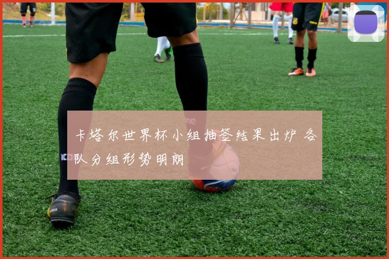 卡塔尔世界杯小组抽签结果出炉 各队分组形势明朗