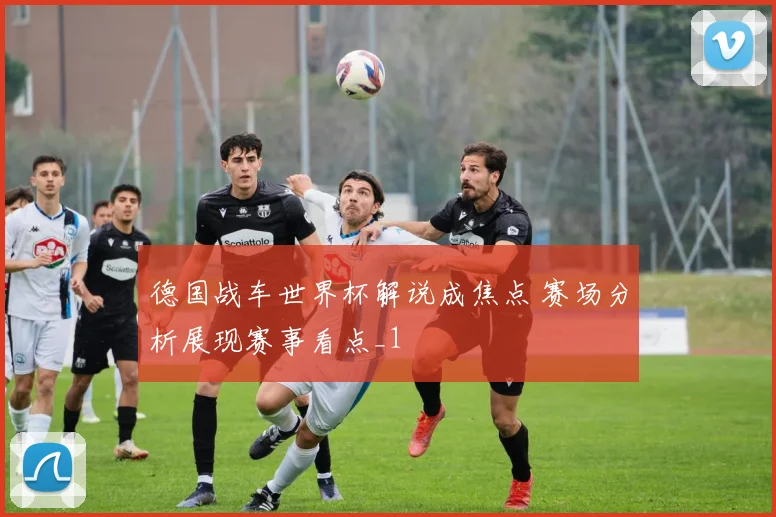 德国战车世界杯解说成焦点 赛场分析展现赛事看点_1